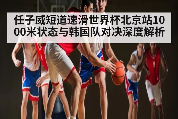 任子威短道速滑世界杯北京站1000米状态与韩国队对决深度解析
