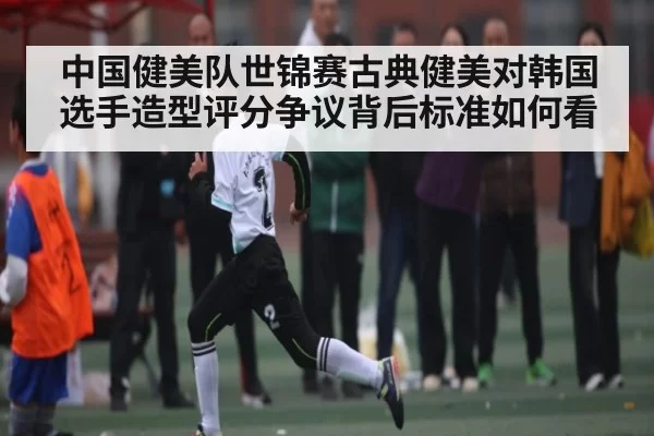 中国健美队世锦赛古典健美对韩国选手造型评分争议背后标准如何看