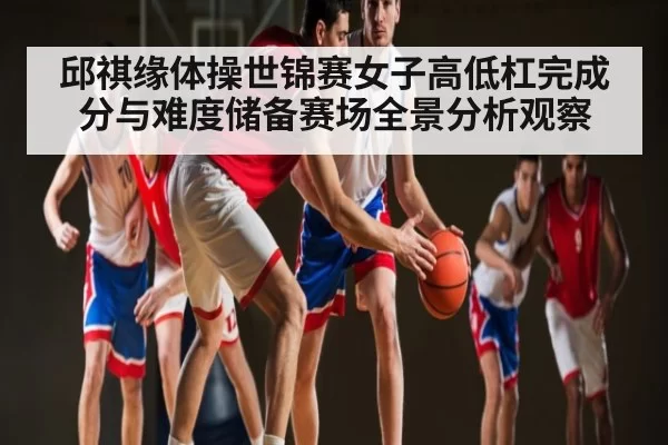 邱祺缘体操世锦赛女子高低杠完成分与难度储备赛场全景分析观察
